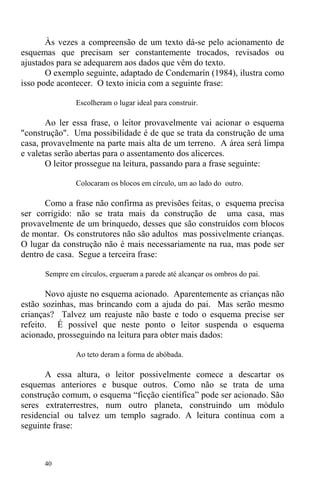 40
Às vezes a compreensão de um texto dá-se pelo acionamento de
esquemas que precisam ser constantemente trocados, revisados ou
ajustados para se adequarem aos dados que vêm do texto.
O exemplo seguinte, adaptado de Condemarín (1984), ilustra como
isso pode acontecer. O texto inicia com a seguinte frase:
Escolheram o lugar ideal para construir.
Ao ler essa frase, o leitor provavelmente vai acionar o esquema
"construção". Uma possibilidade é de que se trata da construção de uma
casa, provavelmente na parte mais alta de um terreno. A área será limpa
e valetas serão abertas para o assentamento dos alicerces.
O leitor prossegue na leitura, passando para a frase seguinte:
Colocaram os blocos em círculo, um ao lado do outro.
Como a frase não confirma as previsões feitas, o esquema precisa
ser corrigido: não se trata mais da construção de uma casa, mas
provavelmente de um brinquedo, desses que são construídos com blocos
de montar. Os construtores não são adultos mas possivelmente crianças.
O lugar da construção não é mais necessariamente na rua, mas pode ser
dentro de casa. Segue a terceira frase:
Sempre em círculos, ergueram a parede até alcançar os ombros do pai.
Novo ajuste no esquema acionado. Aparentemente as crianças não
estão sozinhas, mas brincando com a ajuda do pai. Mas serão mesmo
crianças? Talvez um reajuste não baste e todo o esquema precise ser
refeito. É possível que neste ponto o leitor suspenda o esquema
acionado, prosseguindo na leitura para obter mais dados:
Ao teto deram a forma de abóbada.
A essa altura, o leitor possivelmente comece a descartar os
esquemas anteriores e busque outros. Como não se trata de uma
construção comum, o esquema “ficção científica” pode ser acionado. São
seres extraterrestres, num outro planeta, construindo um módulo
residencial ou talvez um templo sagrado. A leitura continua com a
seguinte frase:
 
