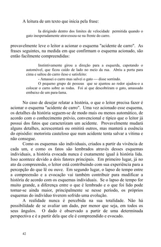 42
A leitura de um texto que inicia pela frase:
Ia dirigindo dentro dos limites de velocidade permitida quando o
gato inesperadamente atravessou-se na frente do carro.
provavelmente leve o leitor a acionar o esquema "acidente de carro". As
frases seguintes, na medida em que confirmam o esquema acionado, são
então facilmente compreendidas:
Instintivamente girou a direção para a esquerda, capotando o
automóvel, que ficou caído de lado no meio da rua. Abriu a porta para
cima e saltou do carro ileso e satisfeito:
- Amassei o carro mas salvei o gato ⎯ disse sorrindo.
O pequeno grupo de pessoas que se ajuntou ao redor ajudou-o a
colocar o carro sobre as rodas. Foi aí que descobriram o gato, amassado
embaixo de um para-lama.
No caso de desejar relatar a história, o que o leitor precisa fazer é
acionar o esquema "acidente de carro". Uma vez acionado esse esquema,
os detalhes da história seguem-se de modo mais ou menos automático, de
acordo com o conhecimento prévio, convencional e típico que o leitor já
possui dos fatos que caracterizam um acidente. Provavelmente mudará
alguns detalhes, acrescentará ou omitirá outros, mas manterá a essência
do episódio: motorista cauteloso que num acidente tenta salvar a vítima e
não consegue.
Como os esquemas são individuais, criados a partir da vivência de
cada um, e como os fatos são lembrados através desses esquemas
individuais, a história evocada nunca é exatamente igual à história lida.
Isso acontece devido a dois fatores principais. Em primeiro lugar, já no
ato da compreensão, o leitor está contribuindo com sua experiência para a
percepção do que lê ou ouve. Em segundo lugar, o lapso de tempo entre
a compreensão e a evocação vai também contribuir para modificar a
história de acordo com os esquemas individuais. Se o lapso de tempo for
muito grande, a diferença entre o que é lembrado e o que foi lido pode
tornar-se ainda maior, principalmente se nesse período, os próprios
esquemas do indivíduo tiverem sofrido uma evolução.
A realidade nunca é percebida na sua totalidade. Não há
possibilidade de se avaliar um dado, por menor que seja, em todos os
seus ângulos. O dado é observado a partir de uma determinada
perspectiva e é a partir dela que ele é compreendido e evocado.
 