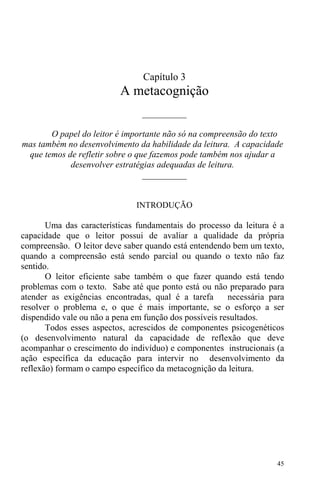 45
Capítulo 3
A metacognição
__________
O papel do leitor é importante não só na compreensão do texto
mas também no desenvolvimento da habilidade da leitura. A capacidade
que temos de refletir sobre o que fazemos pode também nos ajudar a
desenvolver estratégias adequadas de leitura.
__________
INTRODUÇÃO
Uma das características fundamentais do processo da leitura é a
capacidade que o leitor possui de avaliar a qualidade da própria
compreensão. O leitor deve saber quando está entendendo bem um texto,
quando a compreensão está sendo parcial ou quando o texto não faz
sentido.
O leitor eficiente sabe também o que fazer quando está tendo
problemas com o texto. Sabe até que ponto está ou não preparado para
atender as exigências encontradas, qual é a tarefa necessária para
resolver o problema e, o que é mais importante, se o esforço a ser
dispendido vale ou não a pena em função dos possíveis resultados.
Todos esses aspectos, acrescidos de componentes psicogenéticos
(o desenvolvimento natural da capacidade de reflexão que deve
acompanhar o crescimento do indivíduo) e componentes instrucionais (a
ação específica da educação para intervir no desenvolvimento da
reflexão) formam o campo específico da metacognição da leitura.
 