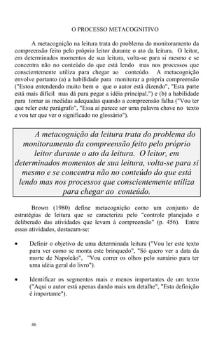 46
O PROCESSO METACOGNITIVO
A metacognição na leitura trata do problema do monitoramento da
compreensão feito pelo próprio leitor durante o ato da leitura. O leitor,
em determinados momentos de sua leitura, volta-se para si mesmo e se
concentra não no conteúdo do que está lendo mas nos processos que
conscientemente utiliza para chegar ao conteúdo. A metacognição
envolve portanto (a) a habilidade para monitorar a própria compreensão
("Estou entendendo muito bem o que o autor está dizendo", "Esta parte
está mais difícil mas dá para pegar a idéia principal.") e (b) a habilidade
para tomar as medidas adequadas quando a compreensão falha ("Vou ter
que reler este parágrafo", "Essa aí parece ser uma palavra chave no texto
e vou ter que ver o significado no glossário").
A metacognição da leitura trata do problema do
monitoramento da compreensão feito pelo próprio
leitor durante o ato da leitura. O leitor, em
determinados momentos de sua leitura, volta-se para si
mesmo e se concentra não no conteúdo do que está
lendo mas nos processos que conscientemente utiliza
para chegar ao conteúdo.
Brown (1980) define metacognição como um conjunto de
estratégias de leitura que se caracteriza pelo "controle planejado e
deliberado das atividades que levam à compreensão" (p. 456). Entre
essas atividades, destacam-se:
• Definir o objetivo de uma determinada leitura ("Vou ler este texto
para ver como se monta este brinquedo", "Só quero ver a data da
morte de Napoleão", "Vou correr os olhos pelo sumário para ter
uma idéia geral do livro").
• Identificar os segmentos mais e menos importantes de um texto
("Aqui o autor está apenas dando mais um detalhe", "Esta definição
é importante").
 