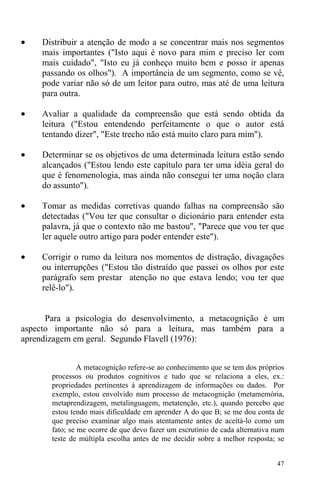 47
• Distribuir a atenção de modo a se concentrar mais nos segmentos
mais importantes ("Isto aqui é novo para mim e preciso ler com
mais cuidado", "Isto eu já conheço muito bem e posso ir apenas
passando os olhos"). A importância de um segmento, como se vê,
pode variar não só de um leitor para outro, mas até de uma leitura
para outra.
• Avaliar a qualidade da compreensão que está sendo obtida da
leitura ("Estou entendendo perfeitamente o que o autor está
tentando dizer", "Este trecho não está muito claro para mim").
• Determinar se os objetivos de uma determinada leitura estão sendo
alcançados ("Estou lendo este capítulo para ter uma idéia geral do
que é fenomenologia, mas ainda não consegui ter uma noção clara
do assunto").
• Tomar as medidas corretivas quando falhas na compreensão são
detectadas ("Vou ter que consultar o dicionário para entender esta
palavra, já que o contexto não me bastou", "Parece que vou ter que
ler aquele outro artigo para poder entender este").
• Corrigir o rumo da leitura nos momentos de distração, divagações
ou interrupções ("Estou tão distraído que passei os olhos por este
parágrafo sem prestar atenção no que estava lendo; vou ter que
relê-lo").
Para a psicologia do desenvolvimento, a metacognição é um
aspecto importante não só para a leitura, mas também para a
aprendizagem em geral. Segundo Flavell (1976):
A metacognição refere-se ao conhecimento que se tem dos próprios
processos ou produtos cognitivos e tudo que se relaciona a eles, ex.:
propriedades pertinentes à aprendizagem de informações ou dados. Por
exemplo, estou envolvido num processo de metacognição (metamemória,
metaprendizagem, metalinguagem, metatenção, etc.), quando percebo que
estou tendo mais dificuldade em aprender A do que B; se me dou conta de
que preciso examinar algo mais atentamente antes de aceitá-lo como um
fato; se me ocorre de que devo fazer um escrutínio de cada alternativa num
teste de múltipla escolha antes de me decidir sobre a melhor resposta; se
 