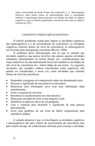 48
sinto a necessidade de anotar D para não esquecê-lo; (...). Metacognição
refere-se, entre outras coisas, ao monitoramento ativo e conseqüente
controle e orquestração desses processos em relação aos dados ou objetos
cognitivos a que se referem, geralmente a serviço de uma meta ou objetivo
concreto (p. 232).
COGNITIVO VERSUS METACOGNITIVO
O critério geralmente usado para separar as atividades cognitivas
das metacognitivas é o do envolvimento da consciência: as atividades
cognitivas estariam abaixo do nível da consciência; as metacognitivas
envolveriam uma introspecção consciente (Brown, 1980).
O problema dessa diferenciação está no que se entende por
atividade cognitiva, que parece envolver não apenas aquelas atividades
totalmente automatizadas na leitura fluente (ex.: reconhecimento dos
traços distintivos de uma determinada letra) mas também as atividades de
alto nível de consciência (ex.: inferir dados de um texto). As seguintes
atividades, por exemplo, embora classificadas como cognitivas, não
podem ser consideradas, a nosso ver, como atividades que estariam
abaixo do nível da consciência:
• Responder a perguntas de compreensão sobre um determinado texto.
• Procurar o significado de uma palavra no dicionário.
• Relacionar uma informação nova com uma informação dada
anteriormente.
• Fazer o esquema de um texto.
• Reordenar os acontecimentos de uma narrativa.
• Relacionar um dado do texto a uma imagem visual.
• Identificar as palavras chave de um parágrafo.
• Usar o contexto para descobrir o significado de uma palavra
desconhecida.
• Fazer uma paráfrase de um texto de difícil compreensão para
entendê-lo melhor.
A solução proposta é que se classifiquem as atividades cognitivas
e metacognitivas não pelo critério do envolvimento da consciência mas
pelo critério do tipo de conhecimento utilizado para executar a atividade,
 
