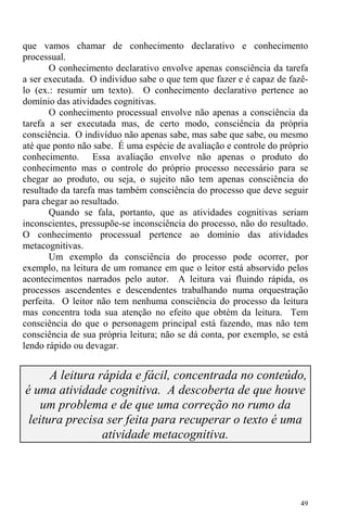 49
que vamos chamar de conhecimento declarativo e conhecimento
processual.
O conhecimento declarativo envolve apenas consciência da tarefa
a ser executada. O indivíduo sabe o que tem que fazer e é capaz de fazê-
lo (ex.: resumir um texto). O conhecimento declarativo pertence ao
domínio das atividades cognitivas.
O conhecimento processual envolve não apenas a consciência da
tarefa a ser executada mas, de certo modo, consciência da própria
consciência. O indivíduo não apenas sabe, mas sabe que sabe, ou mesmo
até que ponto não sabe. É uma espécie de avaliação e controle do próprio
conhecimento. Essa avaliação envolve não apenas o produto do
conhecimento mas o controle do próprio processo necessário para se
chegar ao produto, ou seja, o sujeito não tem apenas consciência do
resultado da tarefa mas também consciência do processo que deve seguir
para chegar ao resultado.
Quando se fala, portanto, que as atividades cognitivas seriam
inconscientes, pressupõe-se inconsciência do processo, não do resultado.
O conhecimento processual pertence ao domínio das atividades
metacognitivas.
Um exemplo da consciência do processo pode ocorrer, por
exemplo, na leitura de um romance em que o leitor está absorvido pelos
acontecimentos narrados pelo autor. A leitura vai fluindo rápida, os
processos ascendentes e descendentes trabalhando numa orquestração
perfeita. O leitor não tem nenhuma consciência do processo da leitura
mas concentra toda sua atenção no efeito que obtém da leitura. Tem
consciência do que o personagem principal está fazendo, mas não tem
consciência de sua própria leitura; não se dá conta, por exemplo, se está
lendo rápido ou devagar.
A leitura rápida e fácil, concentrada no conteúdo,
é uma atividade cognitiva. A descoberta de que houve
um problema e de que uma correção no rumo da
leitura precisa ser feita para recuperar o texto é uma
atividade metacognitiva.
 