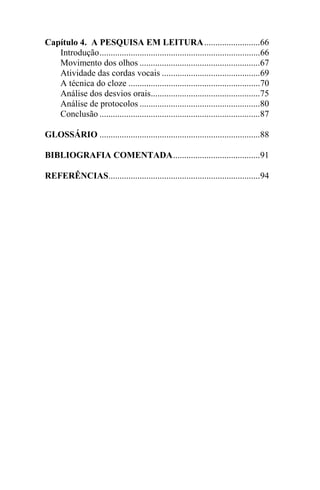 Capítulo 4. A PESQUISA EM LEITURA.........................66
Introdução........................................................................66
Movimento dos olhos ......................................................67
Atividade das cordas vocais ............................................69
A técnica do cloze ...........................................................70
Análise dos desvios orais.................................................75
Análise de protocolos ......................................................80
Conclusão ........................................................................87
GLOSSÁRIO ........................................................................88
BIBLIOGRAFIA COMENTADA.......................................91
REFERÊNCIAS....................................................................94
 