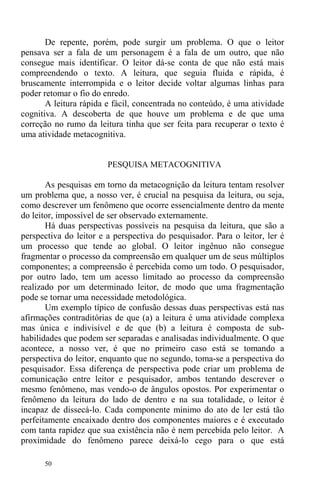 50
De repente, porém, pode surgir um problema. O que o leitor
pensava ser a fala de um personagem é a fala de um outro, que não
consegue mais identificar. O leitor dá-se conta de que não está mais
compreendendo o texto. A leitura, que seguia fluida e rápida, é
bruscamente interrompida e o leitor decide voltar algumas linhas para
poder retomar o fio do enredo.
A leitura rápida e fácil, concentrada no conteúdo, é uma atividade
cognitiva. A descoberta de que houve um problema e de que uma
correção no rumo da leitura tinha que ser feita para recuperar o texto é
uma atividade metacognitiva.
PESQUISA METACOGNITIVA
As pesquisas em torno da metacognição da leitura tentam resolver
um problema que, a nosso ver, é crucial na pesquisa da leitura, ou seja,
como descrever um fenômeno que ocorre essencialmente dentro da mente
do leitor, impossível de ser observado externamente.
Há duas perspectivas possíveis na pesquisa da leitura, que são a
perspectiva do leitor e a perspectiva do pesquisador. Para o leitor, ler é
um processo que tende ao global. O leitor ingênuo não consegue
fragmentar o processo da compreensão em qualquer um de seus múltiplos
componentes; a compreensão é percebida como um todo. O pesquisador,
por outro lado, tem um acesso limitado ao processo da compreensão
realizado por um determinado leitor, de modo que uma fragmentação
pode se tornar uma necessidade metodológica.
Um exemplo típico de confusão dessas duas perspectivas está nas
afirmações contraditórias de que (a) a leitura é uma atividade complexa
mas única e indivisível e de que (b) a leitura é composta de sub-
habilidades que podem ser separadas e analisadas individualmente. O que
acontece, a nosso ver, é que no primeiro caso está se tomando a
perspectiva do leitor, enquanto que no segundo, toma-se a perspectiva do
pesquisador. Essa diferença de perspectiva pode criar um problema de
comunicação entre leitor e pesquisador, ambos tentando descrever o
mesmo fenômeno, mas vendo-o de ângulos opostos. Por experimentar o
fenômeno da leitura do lado de dentro e na sua totalidade, o leitor é
incapaz de dissecá-lo. Cada componente mínimo do ato de ler está tão
perfeitamente encaixado dentro dos componentes maiores e é executado
com tanta rapidez que sua existência não é nem percebida pelo leitor. A
proximidade do fenômeno parece deixá-lo cego para o que está
 
