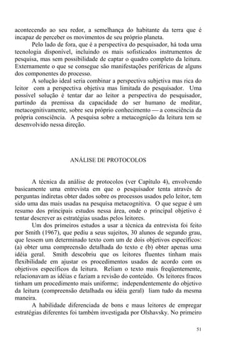 51
acontecendo ao seu redor, a semelhança do habitante da terra que é
incapaz de perceber os movimentos de seu próprio planeta.
Pelo lado de fora, que é a perspectiva do pesquisador, há toda uma
tecnologia disponível, incluindo os mais sofisticados instrumentos de
pesquisa, mas sem possibilidade de captar o quadro completo da leitura.
Externamente o que se consegue são manifestações periféricas de alguns
dos componentes do processo.
A solução ideal seria combinar a perspectiva subjetiva mas rica do
leitor com a perspectiva objetiva mas limitada do pesquisador. Uma
possível solução é tentar dar ao leitor a perspectiva do pesquisador,
partindo da premissa da capacidade do ser humano de meditar,
metacognitivamente, sobre seu próprio conhecimento ⎯ a consciência da
própria consciência. A pesquisa sobre a metacognição da leitura tem se
desenvolvido nessa direção.
ANÁLISE DE PROTOCOLOS
A técnica da análise de protocolos (ver Capítulo 4), envolvendo
basicamente uma entrevista em que o pesquisador tenta através de
perguntas indiretas obter dados sobre os processos usados pelo leitor, tem
sido uma das mais usadas na pesquisa metacognitiva. O que segue é um
resumo dos principais estudos nessa área, onde o principal objetivo é
tentar descrever as estratégias usadas pelos leitores.
Um dos primeiros estudos a usar a técnica da entrevista foi feito
por Smith (1967), que pediu a seus sujeitos, 30 alunos de segundo grau,
que lessem um determinado texto com um de dois objetivos específicos:
(a) obter uma compreensão detalhada do texto e (b) obter apenas uma
idéia geral. Smith descobriu que os leitores fluentes tinham mais
flexibilidade em ajustar os procedimentos usados de acordo com os
objetivos específicos da leitura. Reliam o texto mais freqüentemente,
relacionavam as idéias e faziam a revisão do conteúdo. Os leitores fracos
tinham um procedimento mais uniforme; independentemente do objetivo
da leitura (compreensão detalhada ou idéia geral) liam tudo da mesma
maneira.
A habilidade diferenciada de bons e maus leitores de empregar
estratégias diferentes foi também investigada por Olshavsky. No primeiro
 