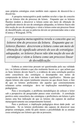 53
suas próprias estratégias eram também mais capazes de descrevê-las e
discuti-las.
A pesquisa metacognitiva pode também revelar o tipo de conceito
que os leitores têm do processo da leitura. Enquanto que os leitores
fluentes tendem a descrever a leitura como um meio de obtenção de
significado através do uso de estratégias adequadas, os leitores fracos não
têm noção do uso de estratégias e vêem a leitura como um processo linear
de decodificação, em que as palavras devem ser pronunciadas uma a uma
(Canney e Winograd, 1979).
A pesquisa metacognitiva revela o conceito que os
leitores têm do processo da leitura. Enquanto que os
leitores fluentes descrevem a leitura como um meio de
obtenção de significado através do uso de estratégias
adequadas, os leitores fracos não têm noção do uso de
estratégias e vêem a leitura como um processo linear
de decodificação.
Embora as entrevistas possam ser questionadas pela sua validade
(ex.: os leitores relatam o que eles realmente fazem ou o que acham que
os bons leitores devem fazer?), a evidência de uma correlação positiva
entre consciência das estratégias e desempenho nos testes de
compreensão de leitura é um dado bastante significativo. Mesmo que
alguns leitores não sejam totalmente sinceros no que dizem fazer, o fato
de que os leitores proficientes são aqueles que consistentemente
relataram certas estratégias deve ter implicações metodológicas e
pedagógicas.
Para o investigador, o problema metodológico de colocar o leitor
sob a perspectiva do pesquisador parece estar resolvido. A correlação
positiva entre consciência das estratégias e proficiência em leitura é pelo
menos uma boa indicação de que os leitores são capazes de analisar
metacognitivamente seu comportamento lectural.
Para o professor, a implicação pedagógica desse dado pode ser
fascinante. Se os leitores proficientes são capazes de descrever suas
próprias estratégias, então há pelo menos a possibilidade de se ensinar
essas estratégias aos leitores que não as possuem.
 