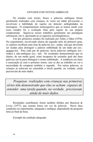 54
ESTUDOS COM TEXTOS AMBÍGUOS
Os estudos com textos, frases e palavras ambíguas foram
geralmente realizados com crianças, às vezes em idade pré-escolar, e
envolviam a habilidade do sujeito em detectar ambigüidades na
mensagem. O comportamento metacognitivo que se tentou medir com
esses estudos foi a avaliação feita pelo sujeito de sua própria
compreensão. Seguiu-se nesses trabalhos geralmente um paradigma
referencial, isto é, ignorando-se os aspectos sociolingüísticos.
Um dos primeiros estudos foi realizado por Asher e Oden (1976).
No experimento, envolvendo alunos da segunda série do primeiro grau,
os sujeitos recebiam uma lista de palavras (ex.: ondas, sal) que deveriam
ser usadas para distinguir a palavra sublinhada de um dado par (ex.:
oceano-rio). Para cada par de palavras, havia palavras ambíguas (ex.:
ondas) e não-ambíguas (ex.: sal). Os resultados demonstraram que os
alunos, de um modo geral, eram incapazes de assinalar qual das duas
palavras servia para distinguir o termo sublinhado. A tendência era fazer
a associação já com o primeiro termo, sem se dar ao trabalho ou ver a
necessidade de comparar também o segundo. Em outras palavras, as
crianças já achavam ter entendido a tarefa quando, na verdade, ainda
precisavam de mais dados.
Pesquisas realizadas com crianças nas primeiras
séries têm demonstrado que elas se acham capazes de
entender uma tarefa quando, na verdade, precisavam
ainda de mais dados.
Resultados semelhantes foram também obtidos por Bearison &
Levey (1977), que usaram frases em vez de palavras. Havia duas
condições no experimento, adequada e ambígua, dependendo da pergunta
feita ao final da frase.
Exemplo da condição adequada:
 
