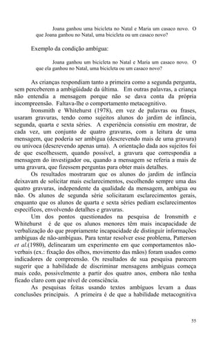 55
Joana ganhou uma bicicleta no Natal e Maria um casaco novo. O
que Joana ganhou no Natal, uma bicicleta ou um casaco novo?
Exemplo da condição ambígua:
Joana ganhou um bicicleta no Natal e Maria um casaco novo. O
que ela ganhou no Natal, uma bicicleta ou um casaco novo?
As crianças respondiam tanto a primeira como a segunda pergunta,
sem perceberem a ambigüidade da última. Em outras palavras, a criança
não entendia a mensagem porque não se dava conta da própria
incompreensão. Faltava-lhe o comportamento metacognitivo.
Ironsmith e Whitehurst (1978), em vez de palavras ou frases,
usaram gravuras, tendo como sujeitos alunos do jardim de infância,
segunda, quarta e sexta séries. A experiência consistiu em mostrar, de
cada vez, um conjunto de quatro gravuras, com a leitura de uma
mensagem, que poderia ser ambígua (descrevendo mais de uma gravura)
ou unívoca (descrevendo apenas uma). A orientação dada aos sujeitos foi
de que escolhessem, quando possível, a gravura que correspondia a
mensagem do investigador ou, quando a mensagem se referia a mais de
uma gravura, que fizessem perguntas para obter mais detalhes.
Os resultados mostraram que os alunos do jardim de infância
deixavam de solicitar mais esclarecimentos, escolhendo sempre uma das
quatro gravuras, independente da qualidade da mensagem, ambígua ou
não. Os alunos de segunda série solicitaram esclarecimentos gerais,
enquanto que os alunos de quarta e sexta séries pediam esclarecimentos
específicos, envolvendo detalhes e gravuras.
Um dos pontos questionados na pesquisa de Ironsmith e
Whitehurst é de que os alunos menores têm mais incapacidade de
verbalização do que propriamente incapacidade de distinguir informações
ambíguas de não-ambíguas. Para tentar resolver esse problema, Patterson
et al.(1980), delinearam um experimento em que comportamentos não-
verbais (ex.: fixação dos olhos, movimento das mãos) foram usados como
indicadores de compreensão. Os resultados de sua pesquisa parecem
sugerir que a habilidade de discriminar mensagens ambíguas começa
mais cedo, possivelmente a partir dos quatro anos, embora não tenha
ficado claro com que nível de consciência.
As pesquisas feitas usando textos ambíguos levam a duas
conclusões principais. A primeira é de que a habilidade metacognitiva
 