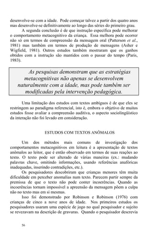 56
desenvolve-se com a idade. Pode começar talvez a partir dos quatro anos
mas desenvolve-se definitivamente ao longo das séries do primeiro grau.
A segunda conclusão é de que instrução específica pode melhorar
o comportamento metacognitivo da criança. Essa melhora pode ocorrer
não só em termos de compreensão da mensagem oral (Patterson et al.,
1981) mas também em termos de produção de mensagens (Asher e
Wigfield, 1981). Outros estudos também mostraram que os ganhos
obtidos com a instrução são mantidos com o passar do tempo (Paris,
1983).
As pesquisas demonstram que as estratégias
metacognitivas não apenas se desenvolvem
naturalmente com a idade, mas pode também ser
modificadas pela intervenção pedagógica.
Uma limitação dos estudos com textos ambíguos é de que eles se
restringem ao paradigma referencial, isto é, embora o objetivo de muitos
estudos fosse avaliar a compreensão auditiva, o aspecto sociolingüístico
da interação não foi levado em consideração.
ESTUDOS COM TEXTOS ANÔMALOS
Um dos métodos mais comuns de investigação dos
comportamentos metacognitivos em leitura é a apresentação de textos
anômalos ao leitor, que é então observado em termos de suas reações ao
texto. O texto pode ser alterado de várias maneiras (ex.: mudando
palavras chave, omitindo informações, usando referências anafóricas
inadequadas, inserindo contradições, etc.).
Os pesquisadores descobriram que crianças menores têm muita
dificuldade em perceber anomalias num texto. Parecem partir sempre da
premissa de que o texto não pode conter incoerências. Quando as
incoerências tornam impossível a apreensão da mensagem põem a culpa
não no texto mas em si mesmas.
Isso foi demonstrado por Robinson e Robinson (1976) com
crianças de cinco a nove anos de idade. Nos primeiros estudos os
pesquisadores usaram uma espécie de jogo no qual pesquisador e sujeito
se revezavam na descrição de gravuras. Quando o pesquisador descrevia
 