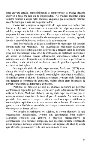 57
uma gravura errada, impossibilitando a compreensão, a criança deveria
dizer se a falta era dela ou do pesquisador. As crianças menores quase
sempre punham a culpa nelas mesmas, enquanto que as crianças maiores
reconheciam que o erro era do pesquisador.
Como isso ensejasse o argumento de que uma das razões para
lançar a culpa sobre si mesmas era a relutância em culpar o pesquisador
adulto, a experiência foi replicada usando bonecos. O mesmo padrão de
respostas foi no entanto observado. Parece que a criança não é apenas
incapaz de perceber a anomalia da mensagem mas também, quando
levada a percebê-la, incapaz de localizá-la na mensagem.
Essa incapacidade de julgar a qualidade da mensagem foi também
demonstrada por Markman. Na investigação preliminar (Markman,
1977), a autora solicitou a alunos de primeira e terceira série do primeiro
grau que executassem uma série de instruções, na realidade impossíveis
de serem executadas porque informações importantes tinham sido
retiradas do texto. Enquanto que os alunos da terceira série percebiam as
anomalias, os da primeira só se davam conta do problema quando iam
executar as instruções.
Na segunda série de três experimentos, Markman (1979) usou
alunos de terceira, quinta e sexta séries do primeiro grau. No primeiro
estudo, pequenos trechos, contendo contradições implícitas e explícitas,
foram lidos para os alunos. Embora as crianças tivessem mais facilidade
em detectar as contradições explícitas, muitas ainda eram incapazes de
perceber incoerências totalmente explícitas.
Partindo da hipótese de que as crianças deixaram de perceber
contradições explícitas por não terem interligado adequadamente frases
críticas do texto, Markman elaborou um segundo experimento, no qual as
crianças deviam recontar a história depois de ouvi-la. Ao contrário da
previsão feita, muitas crianças repetiram as frases que continham as
contradições explícitas sem se darem conta do problema. Embora ainda
guardassem a história na memória, as crianças aparentemente deixavam
de comparar as frases críticas.
No terceiro experimento, os sujeitos, ao serem alertados de que
encontrariam incoerências, tiveram um desempenho bem melhor.
Markman concluiu que embora o processo metacognitivo da
compreensão seja bastante complexo, não automaticamente empregado
pelas crianças menores, crianças maiores são capazes de ativá-lo desde
que alertadas para o objetivo de uma determinada leitura.
 