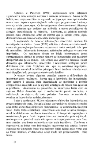 58
Kotsonis e Patterson (1980) encontraram uma diferença
significativa entre crianças normais e crianças deficientes. Numa tarefa
lúdica, as crianças recebiam as regras de um jogo, que eram apresentadas
uma a uma. Após a apresentação de cada regra, perguntava-se à criança
se ela já sabia como jogar. Os investigadores não encontraram diferença
entre as crianças que pudesse ser atribuída a traços psicológicos de
atenção, impulsividade ou memória. Entretanto, as crianças normais
pediam mais informações antes de afirmar que já sabiam como jogar,
demonstrando assim maior capacidade metacognitiva.
A capacidade de detectar informações incoerentes também foi
investigada em adultos. Baker (1979) solicitou a alunos universitários de
cursos de graduação que lessem e recontassem textos contendo três tipos
de anomalias: informação incoerente, referências ambíguas e conetivos
impróprios. Os resultados foram no início interpretados como
surpreendentes, devido ao grande número de incoerências que passaram
desapercebidas pelos alunos. Em termos das variáveis medidas, Baker
descobriu que informações incoerentes e referências ambíguas foram
detectadas com mais freqüência do que os conetivos impróprios.
Incoerências em nível de idéias principais foram também relatadas com
mais freqüência do que aquelas envolvendo detalhes.
O estudo levanta algumas questões quanto à dificuldade de
interpretar esses resultados. Parece que a ignorância das incoerências
nem sempre é causada pela incapacidade de monitorar a própria
compreensão, mas pelo uso de alguma estratégia de reparo para resolver
o problema. Analisando os protocolos de entrevistas feitas com os
sujeitos, Baker descobriu que o conhecimento prévio do leitor, a
sofisticação ou objetivo do texto poderiam funcionar no sentido de
resolver as incoerências satisfatoriamente.
Baker e Anderson (1982) estudaram os efeitos das incoerências no
processamento do texto. Noventa alunos universitários foram solicitados
a ler textos expositivos impressos num terminal de computador, frase por
frase. Estes textos continham incoerências em nível de idéia principal,
nível de detalhes ou nenhuma incoerência. O tempo de exposição e a
movimentação para frente ou para trás eram controladas pelo sujeito, de
modo que era possível medir não apenas o tempo gasto em cada frase
mas também que frases eram relidas com mais freqüência. Conforme a
expectativa, as frases com informações incoerentes não apenas ficaram
expostas por um tempo maior mas também foram relidas mais vezes que
as frases normais, evidenciando desse modo um processamento mais
lento.
 
