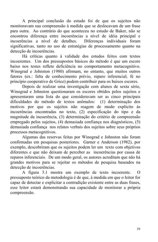 59
A principal conclusão do estudo foi de que os sujeitos não
monitoravam sua compreensão à medida que se deslocavam de um frase
para outra. Ao contrário do que aconteceu no estudo de Baker, não se
encontrou diferença entre incoerências a nível de idéia principal e
incoerências a nível de detalhes. Diferenças individuais foram
significativas, tanto no uso de estratégias de processamento quanto na
detecção de incoerências.
Há críticas quanto à validade dos estudos feitos com textos
incoerentes. Um dos pressupostos básicos do método é que um escore
baixo nos testes reflete deficiência no comportamento metacognitivo.
Winograd e Johnston (1980) afirmam, no entanto, que muitos outros
fatores (ex.: falta de conhecimento prévio, reparo inferencial, fé no
princípio cooperativo de Grice) podem contribuir para os baixos escores.
Depois de realizar uma investigação com alunos de sexta série,
Winograd e Johnston questionaram os escores obtidos pelos sujeitos e
apresentaram uma lista do que consideravam ser as cinco principais
dificuldades do método de textos anômalos: (1) determinação dos
motivos por que os sujeitos não reagem de modo explícito às
incoerências encontradas no texto, (2) especificação do tipo e da
magnitude da incoerência, (3) determinação do critério de compreensão
empregado pelos sujeitos, (4) demasiada confiança nos diagnósticos, (5)
demasiada confiança nos relatos verbais dos sujeitos sobre seus próprios
processos metacognitivos.
Algumas das reservas feitas por Winograd e Johnston não foram
confirmadas em pesquisas posteriores. Garner e Anderson (1982), por
exemplo, descobriram que os sujeitos podem ler um texto com objetivos
diferentes e que não deixam de perceber as incoerências por causa de
reparos inferenciais. De um modo geral, os autores acreditam que não há
grandes motivos para se rejeitar os métodos de pesquisa baseados na
detecção de incoerências.
A figura 3.1 mostra um exemplo de texto incoerente. O
pressuposto teórico da metodologia é de que, à medida em que o leitor for
capaz de detectar e explicitar a contradição existente entre as duas frases,
esse leitor estará demonstrando sua capacidade de monitorar a própria
compreensão.
 