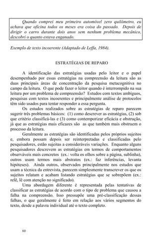 60
Quando comprei meu primeiro automóvel zero quilômetro, eu
achava que oficina todos os meses era coisa do passado. Depois de
dirigir o carro durante dois anos sem nenhum problema mecânico,
descobri o quanto estava enganado.
Exemplo de texto incoerente (Adaptado de Leffa, 1984).
ESTRATÉGIAS DE REPARO
A identificação das estratégias usadas pelo leitor e o papel
desempenhado por essas estratégias na compreensão da leitura são as
duas principais áreas de concentração da pesquisa metacognitiva no
campo da leitura. O que pode fazer o leitor quando é interrompido na sua
leitura por um problema de compreensão? Estudos com textos ambíguos,
pesquisas com textos incoerentes e principalmente análise de protocolos
têm sido usados para tentar responder a essa pergunta.
Os estudos realizados sobre as estratégias de reparo parecem
sugerir três problemas básicos: (1) como descrever as estratégias, (2) sob
que critério classificá-las e (3) como contemporizar eficácia e obstrução,
já que as estratégias mais eficazes são as que também mais obstruem o
processo da leitura.
Geralmente as estratégias são identificadas pelos próprios sujeitos
e, embora possam depois ser reinterpretadas e classificadas pelo
pesquisadores, estão sujeitas a consideráveis variações. Enquanto alguns
pesquisadores descrevem as estratégias em termos de comportamentos
observáveis mais concretos (ex.: volta os olhos sobre a página, sublinha),
outros usam termos mais abstratos (ex.: faz inferências, levanta
hipóteses). Ainda outros, observados principalmente nos estudos que
usam a técnica da entrevista, parecem simplesmente transcrever os que os
sujeitos relatam e acabam listando estratégias que se sobrepõem (ex.:
relê, lê com atenção no significado).
Uma abordagem diferente é representada pelas tentativas de
classificar as estratégias de acordo com o tipo de problema que causou a
falha na compreensão. Isso pressupõe uma pré-classificação dessas
falhas, o que geralmente é feito em relação aos vários segmentos do
texto, desde a palavra individual até o texto completo.
 