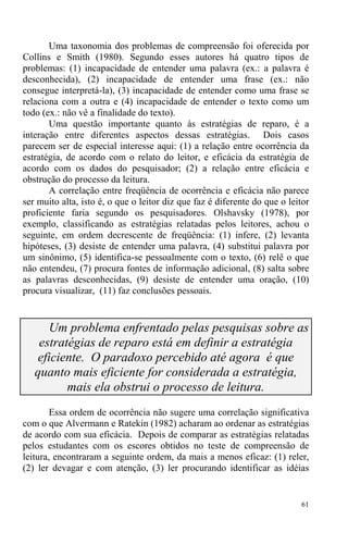 61
Uma taxonomia dos problemas de compreensão foi oferecida por
Collins e Smith (1980). Segundo esses autores há quatro tipos de
problemas: (1) incapacidade de entender uma palavra (ex.: a palavra é
desconhecida), (2) incapacidade de entender uma frase (ex.: não
consegue interpretá-la), (3) incapacidade de entender como uma frase se
relaciona com a outra e (4) incapacidade de entender o texto como um
todo (ex.: não vê a finalidade do texto).
Uma questão importante quanto às estratégias de reparo, é a
interação entre diferentes aspectos dessas estratégias. Dois casos
parecem ser de especial interesse aqui: (1) a relação entre ocorrência da
estratégia, de acordo com o relato do leitor, e eficácia da estratégia de
acordo com os dados do pesquisador; (2) a relação entre eficácia e
obstrução do processo da leitura.
A correlação entre freqüência de ocorrência e eficácia não parece
ser muito alta, isto é, o que o leitor diz que faz é diferente do que o leitor
proficiente faria segundo os pesquisadores. Olshavsky (1978), por
exemplo, classificando as estratégias relatadas pelos leitores, achou o
seguinte, em ordem decrescente de freqüência: (1) infere, (2) levanta
hipóteses, (3) desiste de entender uma palavra, (4) substitui palavra por
um sinônimo, (5) identifica-se pessoalmente com o texto, (6) relê o que
não entendeu, (7) procura fontes de informação adicional, (8) salta sobre
as palavras desconhecidas, (9) desiste de entender uma oração, (10)
procura visualizar, (11) faz conclusões pessoais.
Um problema enfrentado pelas pesquisas sobre as
estratégias de reparo está em definir a estratégia
eficiente. O paradoxo percebido até agora é que
quanto mais eficiente for considerada a estratégia,
mais ela obstrui o processo de leitura.
Essa ordem de ocorrência não sugere uma correlação significativa
com o que Alvermann e Ratekin (1982) acharam ao ordenar as estratégias
de acordo com sua eficácia. Depois de comparar as estratégias relatadas
pelos estudantes com os escores obtidos no teste de compreensão de
leitura, encontraram a seguinte ordem, da mais a menos eficaz: (1) reler,
(2) ler devagar e com atenção, (3) ler procurando identificar as idéias
 