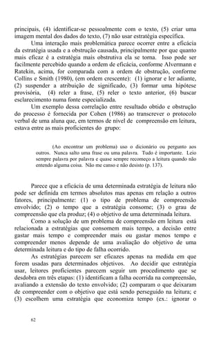 62
principais, (4) identificar-se pessoalmente com o texto, (5) criar uma
imagem mental dos dados do texto, (7) não usar estratégia específica.
Uma interação mais problemática parece ocorrer entre a eficácia
da estratégia usada e a obstrução causada, principalmente por que quanto
mais eficaz é a estratégia mais obstrutiva ela se torna. Isso pode ser
facilmente percebido quando a ordem de eficácia, conforme Alvermann e
Ratekin, acima, for comparada com a ordem de obstrução, conforme
Collins e Smith (1980), (em ordem crescente): (1) ignorar e ler adiante,
(2) suspender a atribuição de significado, (3) formar uma hipótese
provisória, (4) reler a frase, (5) reler o texto anterior, (6) buscar
esclarecimento numa fonte especializada.
Um exemplo dessa correlação entre resultado obtido e obstrução
do processo é fornecida por Cohen (1986) ao transcrever o protocolo
verbal de uma aluna que, em termos de nível de compreensão em leitura,
estava entre as mais proficientes do grupo:
(Ao encontrar um problema) uso o dicionário ou pergunto aos
outros. Nunca salto uma frase ou uma palavra. Tudo é importante. Leio
sempre palavra por palavra e quase sempre recomeço a leitura quando não
entendo alguma coisa. Não me canso e não desisto (p. 137).
Parece que a eficácia de uma determinada estratégia de leitura não
pode ser definida em termos absolutos mas apenas em relação a outros
fatores, principalmente: (1) o tipo de problema de compreensão
envolvido; (2) o tempo que a estratégia consome; (3) o grau de
compreensão que ela produz; (4) o objetivo de uma determinada leitura.
Como a solução de um problema de compreensão em leitura está
relacionada a estratégias que consomem mais tempo, a decisão entre
gastar mais tempo e compreender mais ou gastar menos tempo e
compreender menos depende de uma avaliação do objetivo de uma
determinada leitura e do tipo de falha ocorrido.
As estratégias parecem ser eficazes apenas na medida em que
forem usadas para determinados objetivos. Ao decidir que estratégia
usar, leitores proficientes parecem seguir um procedimento que se
desdobra em três etapas: (1) identificam a falha ocorrida na compreensão,
avaliando a extensão do texto envolvido; (2) comparam o que deixaram
de compreender com o objetivo que está sendo perseguido na leitura; e
(3) escolhem uma estratégia que economiza tempo (ex.: ignorar o
 