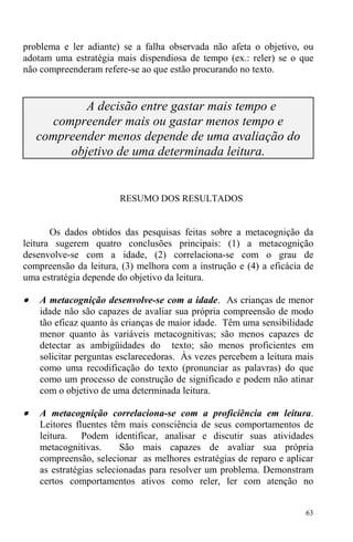 63
problema e ler adiante) se a falha observada não afeta o objetivo, ou
adotam uma estratégia mais dispendiosa de tempo (ex.: reler) se o que
não compreenderam refere-se ao que estão procurando no texto.
A decisão entre gastar mais tempo e
compreender mais ou gastar menos tempo e
compreender menos depende de uma avaliação do
objetivo de uma determinada leitura.
RESUMO DOS RESULTADOS
Os dados obtidos das pesquisas feitas sobre a metacognição da
leitura sugerem quatro conclusões principais: (1) a metacognição
desenvolve-se com a idade, (2) correlaciona-se com o grau de
compreensão da leitura, (3) melhora com a instrução e (4) a eficácia de
uma estratégia depende do objetivo da leitura.
• A metacognição desenvolve-se com a idade. As crianças de menor
idade não são capazes de avaliar sua própria compreensão de modo
tão eficaz quanto às crianças de maior idade. Têm uma sensibilidade
menor quanto às variáveis metacognitivas; são menos capazes de
detectar as ambigüidades do texto; são menos proficientes em
solicitar perguntas esclarecedoras. Às vezes percebem a leitura mais
como uma recodificação do texto (pronunciar as palavras) do que
como um processo de construção de significado e podem não atinar
com o objetivo de uma determinada leitura.
• A metacognição correlaciona-se com a proficiência em leitura.
Leitores fluentes têm mais consciência de seus comportamentos de
leitura. Podem identificar, analisar e discutir suas atividades
metacognitivas. São mais capazes de avaliar sua própria
compreensão, selecionar as melhores estratégias de reparo e aplicar
as estratégias selecionadas para resolver um problema. Demonstram
certos comportamentos ativos como reler, ler com atenção no
 