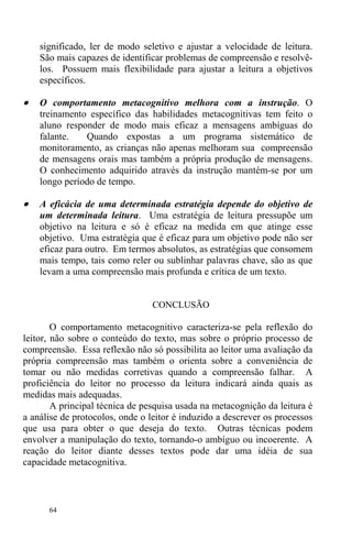 64
significado, ler de modo seletivo e ajustar a velocidade de leitura.
São mais capazes de identificar problemas de compreensão e resolvê-
los. Possuem mais flexibilidade para ajustar a leitura a objetivos
específicos.
• O comportamento metacognitivo melhora com a instrução. O
treinamento específico das habilidades metacognitivas tem feito o
aluno responder de modo mais eficaz a mensagens ambíguas do
falante. Quando expostas a um programa sistemático de
monitoramento, as crianças não apenas melhoram sua compreensão
de mensagens orais mas também a própria produção de mensagens.
O conhecimento adquirido através da instrução mantém-se por um
longo período de tempo.
• A eficácia de uma determinada estratégia depende do objetivo de
um determinada leitura. Uma estratégia de leitura pressupõe um
objetivo na leitura e só é eficaz na medida em que atinge esse
objetivo. Uma estratégia que é eficaz para um objetivo pode não ser
eficaz para outro. Em termos absolutos, as estratégias que consomem
mais tempo, tais como reler ou sublinhar palavras chave, são as que
levam a uma compreensão mais profunda e crítica de um texto.
CONCLUSÃO
O comportamento metacognitivo caracteriza-se pela reflexão do
leitor, não sobre o conteúdo do texto, mas sobre o próprio processo de
compreensão. Essa reflexão não só possibilita ao leitor uma avaliação da
própria compreensão mas também o orienta sobre a conveniência de
tomar ou não medidas corretivas quando a compreensão falhar. A
proficiência do leitor no processo da leitura indicará ainda quais as
medidas mais adequadas.
A principal técnica de pesquisa usada na metacognição da leitura é
a análise de protocolos, onde o leitor é induzido a descrever os processos
que usa para obter o que deseja do texto. Outras técnicas podem
envolver a manipulação do texto, tornando-o ambíguo ou incoerente. A
reação do leitor diante desses textos pode dar uma idéia de sua
capacidade metacognitiva.
 