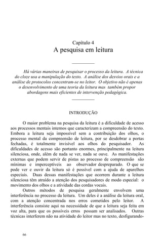 66
Capítulo 4
A pesquisa em leitura
__________
Há várias maneiras de pesquisar o processo da leitura. A técnica
do cloze usa a manipulação do texto. A análise dos desvios orais e a
análise de protocolos concentram-se no leitor. O objetivo não é apenas
o desenvolvimento de uma teoria da leitura mas também propor
abordagens mais eficientes de intervenção pedagógica.
__________
INTRODUÇÃO
O maior problema na pesquisa da leitura é a dificuldade de acesso
aos processos mentais internos que caracterizam a compreensão do texto.
Embora a leitura seja impossível sem a contribuição dos olhos, o
processo mental da compreensão de leitura, por se desdobrar a portas
fechadas, é totalmente invisível aos olhos do pesquisador. As
dificuldades de acesso são portanto enormes, principalmente na leitura
silenciosa, onde, além de nada se ver, nada se ouve. As manifestações
externas que podem servir de pistas ao processo de compreensão são
mínimas e imperceptíveis ao observador despreparado. O que se
pode ver e ouvir da leitura só é possível com a ajuda de aparelhos
especiais. Duas dessas manifestações que ocorrem durante a leitura
silenciosa têm atraído a atenção dos pesquisadores de modo especial: o
movimento dos olhos e a atividade das cordas vocais.
Outros métodos de pesquisa geralmente envolvem uma
interferência no processo da leitura. Um deles é a análise da leitura oral,
com a atenção concentrada nos erros cometidos pelo leitor. A
interferência consiste aqui na necessidade de que a leitura seja feita em
voz alta, para que os possíveis erros possam ser analisados. Outras
técnicas interferem não na atividade do leitor mas no texto, desfigurando-
 