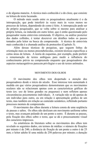 67
o de alguma maneira. A técnica mais conhecida é a do cloze, que consiste
na leitura do texto lacunado.
O método mais usado entre os pesquisadores atualmente é o da
introspecção, que pode interferir às vezes mais às vezes menos no
processo de leitura, dependendo de como é feito. A introspecção pode ser
do próprio pesquisador, que se volta sobre si mesmo para analisar a
própria leitura, ou induzida em outro leitor, que é então questionado pelo
pesquisador numa entrevista estruturada. O objetivo, na análise posterior
dos dados colhidos, é tentar descrever em detalhes todos os passos
tomados pelo leitor na busca da compreensão. A técnica de entrevista
mais conhecida é a chamada análise de protocolos (Capítulo 3).
Além dessas técnicas de pesquisas, que seguem linhas de
orientação mais ou menos preestabelecidas, existem técnicas específicas a
certas áreas de leitura. A teoria de esquemas, por exemplo, pode preferir
a rememoração de textos ambíguos para medir a influência do
conhecimento prévio na compreensão enquanto que pesquisadores dos
aspectos metacognitivos parecem privilegiar o uso de textos anômalos.
MOVIMENTO DOS OLHOS
O movimento dos olhos tem despertado a atenção dos
pesquisadores desde o início do século. Esse interesse tem aumentado à
medida em que vários pesquisadores demonstraram que os movimentos
oculares não se relacionam apenas com as características gráficas do
texto (ex: uso de letras grandes ou pequenas) e nem refletem apenas
circunstâncias psicomotoras individuais. A variação não se dá apenas de
um indivíduo para outro, ou em relação à apresentação gráfica de um
texto, mas também em relação ao conteúdo semântico, refletindo portanto
processos mentais de compreensão.
O movimento dos olhos durante a leitura consta de uma seqüência
de pausas e saltos. Os olhos não deslizam em movimento uniforme sobre
o texto, mas avançam pulando de um ponto a outro. É durante as pausas,
pela fixação dos olhos sobre o texto, que se dá o processamento visual
dos caracteres impressos.
As estatísticas da literatura sobre os movimentos dos olhos tem
revelado os seguintes dados, em termos de médias: o número de fixações
por minuto é de 240; a distância de fixação de um ponto a outro é de 25
mm; o leitor adulto lê uma média de 250 palavras por minuto; a duração
 
