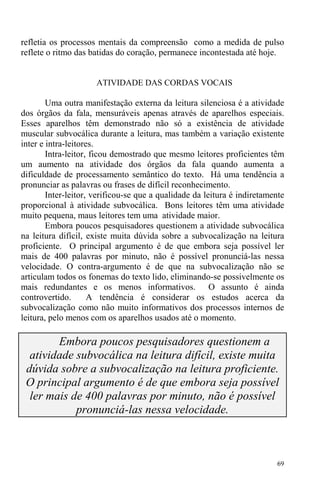 69
refletia os processos mentais da compreensão como a medida de pulso
reflete o ritmo das batidas do coração, permanece incontestada até hoje.
ATIVIDADE DAS CORDAS VOCAIS
Uma outra manifestação externa da leitura silenciosa é a atividade
dos órgãos da fala, mensuráveis apenas através de aparelhos especiais.
Esses aparelhos têm demonstrado não só a existência de atividade
muscular subvocálica durante a leitura, mas também a variação existente
inter e intra-leitores.
Intra-leitor, ficou demostrado que mesmo leitores proficientes têm
um aumento na atividade dos órgãos da fala quando aumenta a
dificuldade de processamento semântico do texto. Há uma tendência a
pronunciar as palavras ou frases de difícil reconhecimento.
Inter-leitor, verificou-se que a qualidade da leitura é indiretamente
proporcional à atividade subvocálica. Bons leitores têm uma atividade
muito pequena, maus leitores tem uma atividade maior.
Embora poucos pesquisadores questionem a atividade subvocálica
na leitura difícil, existe muita dúvida sobre a subvocalização na leitura
proficiente. O principal argumento é de que embora seja possível ler
mais de 400 palavras por minuto, não é possível pronunciá-las nessa
velocidade. O contra-argumento é de que na subvocalização não se
articulam todos os fonemas do texto lido, eliminando-se possivelmente os
mais redundantes e os menos informativos. O assunto é ainda
controvertido. A tendência é considerar os estudos acerca da
subvocalização como não muito informativos dos processos internos de
leitura, pelo menos com os aparelhos usados até o momento.
Embora poucos pesquisadores questionem a
atividade subvocálica na leitura difícil, existe muita
dúvida sobre a subvocalização na leitura proficiente.
O principal argumento é de que embora seja possível
ler mais de 400 palavras por minuto, não é possível
pronunciá-las nessa velocidade.
 
