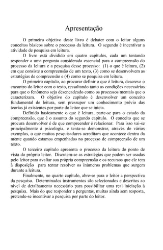 Apresentação
O primeiro objetivo deste livro é debater com o leitor alguns
conceitos básicos sobre o processo da leitura. O segundo é incentivar a
atividade de pesquisa em leitura.
O livro está dividido em quatro capítulos, cada um tentando
responder a uma pergunta considerada essencial para a compreensão do
processo da leitura e a pesquisa desse processo: (1) o que é leitura, (2)
em que consiste a compreensão de um texto, (3) como se desenvolvem as
estratégias de compreensão e (4) como se pesquisa em leitura.
O primeiro capítulo, ao procurar definir o que é leitura, descreve o
encontro do leitor com o texto, ressaltando tanto as condições necessárias
para que o fenômeno seja desencadeado como os processos mentais que o
caracterizam. O objetivo do capítulo é desenvolver um conceito
fundamental de leitura, sem pressupor um conhecimento prévio das
teorias já existentes por parte do leitor que se inicia.
Definido basicamente o que é leitura, parte-se para o estudo da
compreensão, que é o assunto do segundo capítulo. O conceito que se
procura desenvolver é de que compreender é relacionar. Para isso vai-se
principalmente à psicologia, e tenta-se demonstrar, através de vários
exemplos, o que muitos pesquisadores acreditam que acontece dentro da
mente quando estamos empenhados no processo de compreensão de um
texto.
O terceiro capítulo apresenta o processo da leitura do ponto de
vista do próprio leitor. Discutem-se as estratégias que podem ser usadas
pelo leitor para avaliar sua própria compreensão e os recursos que ele tem
à disposição para tentar resolver os inúmeros problemas que surgem
durante a leitura.
Finalmente, no quarto capítulo, abre-se para o leitor a perspectiva
da pesquisa. Determinados instrumentos são selecionados e descritos ao
nível de detalhamento necessário para possibilitar uma real iniciação à
pesquisa. Mais do que responder a perguntas, muitas ainda sem resposta,
pretende-se incentivar a pesquisa por parte do leitor.
 