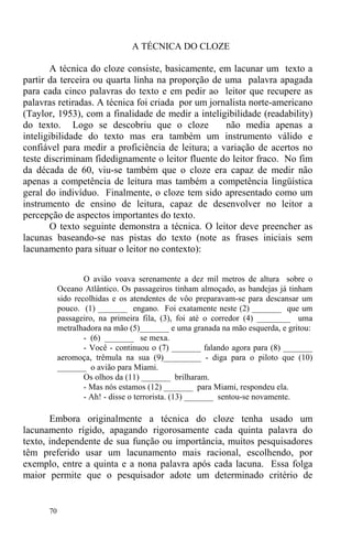 70
A TÉCNICA DO CLOZE
A técnica do cloze consiste, basicamente, em lacunar um texto a
partir da terceira ou quarta linha na proporção de uma palavra apagada
para cada cinco palavras do texto e em pedir ao leitor que recupere as
palavras retiradas. A técnica foi criada por um jornalista norte-americano
(Taylor, 1953), com a finalidade de medir a inteligibilidade (readability)
do texto. Logo se descobriu que o cloze não media apenas a
inteligibilidade do texto mas era também um instrumento válido e
confiável para medir a proficiência de leitura; a variação de acertos no
teste discriminam fidedignamente o leitor fluente do leitor fraco. No fim
da década de 60, viu-se também que o cloze era capaz de medir não
apenas a competência de leitura mas também a competência lingüística
geral do indivíduo. Finalmente, o cloze tem sido apresentado como um
instrumento de ensino de leitura, capaz de desenvolver no leitor a
percepção de aspectos importantes do texto.
O texto seguinte demonstra a técnica. O leitor deve preencher as
lacunas baseando-se nas pistas do texto (note as frases iniciais sem
lacunamento para situar o leitor no contexto):
O avião voava serenamente a dez mil metros de altura sobre o
Oceano Atlântico. Os passageiros tinham almoçado, as bandejas já tinham
sido recolhidas e os atendentes de vôo preparavam-se para descansar um
pouco. (1) _______ engano. Foi exatamente neste (2) _______ que um
passageiro, na primeira fila, (3), foi até o corredor (4) ________ uma
metralhadora na mão (5)_______ e uma granada na mão esquerda, e gritou:
- (6) _______ se mexa.
- Você - continuou o (7) _______ falando agora para (8) _______
aeromoça, trêmula na sua (9)_________ - diga para o piloto que (10)
_______ o avião para Miami.
Os olhos da (11) _______ brilharam.
- Mas nós estamos (12) _______ para Miami, respondeu ela.
- Ah! - disse o terrorista. (13) _______ sentou-se novamente.
Embora originalmente a técnica do cloze tenha usado um
lacunamento rígido, apagando rigorosamente cada quinta palavra do
texto, independente de sua função ou importância, muitos pesquisadores
têm preferido usar um lacunamento mais racional, escolhendo, por
exemplo, entre a quinta e a nona palavra após cada lacuna. Essa folga
maior permite que o pesquisador adote um determinado critério de
 
