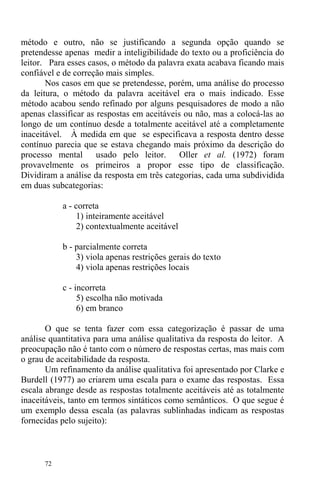 72
método e outro, não se justificando a segunda opção quando se
pretendesse apenas medir a inteligibilidade do texto ou a proficiência do
leitor. Para esses casos, o método da palavra exata acabava ficando mais
confiável e de correção mais simples.
Nos casos em que se pretendesse, porém, uma análise do processo
da leitura, o método da palavra aceitável era o mais indicado. Esse
método acabou sendo refinado por alguns pesquisadores de modo a não
apenas classificar as respostas em aceitáveis ou não, mas a colocá-las ao
longo de um contínuo desde a totalmente aceitável até a completamente
inaceitável. À medida em que se especificava a resposta dentro desse
contínuo parecia que se estava chegando mais próximo da descrição do
processo mental usado pelo leitor. Oller et al. (1972) foram
provavelmente os primeiros a propor esse tipo de classificação.
Dividiram a análise da resposta em três categorias, cada uma subdividida
em duas subcategorias:
a - correta
1) inteiramente aceitável
2) contextualmente aceitável
b - parcialmente correta
3) viola apenas restrições gerais do texto
4) viola apenas restrições locais
c - incorreta
5) escolha não motivada
6) em branco
O que se tenta fazer com essa categorização é passar de uma
análise quantitativa para uma análise qualitativa da resposta do leitor. A
preocupação não é tanto com o número de respostas certas, mas mais com
o grau de aceitabilidade da resposta.
Um refinamento da análise qualitativa foi apresentado por Clarke e
Burdell (1977) ao criarem uma escala para o exame das respostas. Essa
escala abrange desde as respostas totalmente aceitáveis até as totalmente
inaceitáveis, tanto em termos sintáticos como semânticos. O que segue é
um exemplo dessa escala (as palavras sublinhadas indicam as respostas
fornecidas pelo sujeito):
 