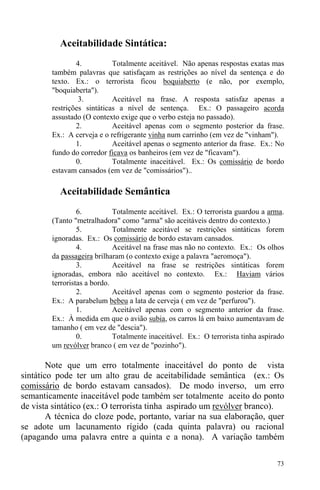 73
Aceitabilidade Sintática:
4. Totalmente aceitável. Não apenas respostas exatas mas
também palavras que satisfaçam as restrições ao nível da sentença e do
texto. Ex.: o terrorista ficou boquiaberto (e não, por exemplo,
"boquiaberta").
3. Aceitável na frase. A resposta satisfaz apenas a
restrições sintáticas a nível de sentença. Ex.: O passageiro acorda
assustado (O contexto exige que o verbo esteja no passado).
2. Aceitável apenas com o segmento posterior da frase.
Ex.: A cerveja e o refrigerante vinha num carrinho (em vez de "vinham").
1. Aceitável apenas o segmento anterior da frase. Ex.: No
fundo do corredor ficava os banheiros (em vez de "ficavam").
0. Totalmente inaceitável. Ex.: Os comissário de bordo
estavam cansados (em vez de "comissários")..
Aceitabilidade Semântica
6. Totalmente aceitável. Ex.: O terrorista guardou a arma.
(Tanto "metralhadora" como "arma" são aceitáveis dentro do contexto.)
5. Totalmente aceitável se restrições sintáticas forem
ignoradas. Ex.: Os comissário de bordo estavam cansados.
4. Aceitável na frase mas não no contexto. Ex.: Os olhos
da passageira brilharam (o contexto exige a palavra "aeromoça").
3. Aceitável na frase se restrições sintáticas forem
ignoradas, embora não aceitável no contexto. Ex.: Haviam vários
terroristas a bordo.
2. Aceitável apenas com o segmento posterior da frase.
Ex.: A parabelum bebeu a lata de cerveja ( em vez de "perfurou").
1. Aceitável apenas com o segmento anterior da frase.
Ex.: À medida em que o avião subia, os carros lá em baixo aumentavam de
tamanho ( em vez de "descia").
0. Totalmente inaceitável. Ex.: O terrorista tinha aspirado
um revólver branco ( em vez de "pozinho").
Note que um erro totalmente inaceitável do ponto de vista
sintático pode ter um alto grau de aceitabilidade semântica (ex.: Os
comissário de bordo estavam cansados). De modo inverso, um erro
semanticamente inaceitável pode também ser totalmente aceito do ponto
de vista sintático (ex.: O terrorista tinha aspirado um revólver branco).
A técnica do cloze pode, portanto, variar na sua elaboração, quer
se adote um lacunamento rígido (cada quinta palavra) ou racional
(apagando uma palavra entre a quinta e a nona). A variação também
 
