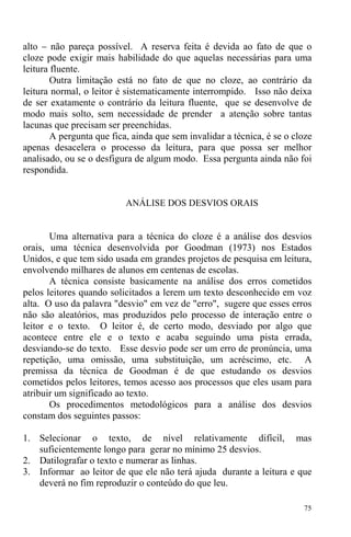 75
alto − não pareça possível. A reserva feita é devida ao fato de que o
cloze pode exigir mais habilidade do que aquelas necessárias para uma
leitura fluente.
Outra limitação está no fato de que no cloze, ao contrário da
leitura normal, o leitor é sistematicamente interrompido. Isso não deixa
de ser exatamente o contrário da leitura fluente, que se desenvolve de
modo mais solto, sem necessidade de prender a atenção sobre tantas
lacunas que precisam ser preenchidas.
A pergunta que fica, ainda que sem invalidar a técnica, é se o cloze
apenas desacelera o processo da leitura, para que possa ser melhor
analisado, ou se o desfigura de algum modo. Essa pergunta ainda não foi
respondida.
ANÁLISE DOS DESVIOS ORAIS
Uma alternativa para a técnica do cloze é a análise dos desvios
orais, uma técnica desenvolvida por Goodman (1973) nos Estados
Unidos, e que tem sido usada em grandes projetos de pesquisa em leitura,
envolvendo milhares de alunos em centenas de escolas.
A técnica consiste basicamente na análise dos erros cometidos
pelos leitores quando solicitados a lerem um texto desconhecido em voz
alta. O uso da palavra "desvio" em vez de "erro", sugere que esses erros
não são aleatórios, mas produzidos pelo processo de interação entre o
leitor e o texto. O leitor é, de certo modo, desviado por algo que
acontece entre ele e o texto e acaba seguindo uma pista errada,
desviando-se do texto. Esse desvio pode ser um erro de pronúncia, uma
repetição, uma omissão, uma substituição, um acréscimo, etc. A
premissa da técnica de Goodman é de que estudando os desvios
cometidos pelos leitores, temos acesso aos processos que eles usam para
atribuir um significado ao texto.
Os procedimentos metodológicos para a análise dos desvios
constam dos seguintes passos:
1. Selecionar o texto, de nível relativamente difícil, mas
suficientemente longo para gerar no mínimo 25 desvios.
2. Datilografar o texto e numerar as linhas.
3. Informar ao leitor de que ele não terá ajuda durante a leitura e que
deverá no fim reproduzir o conteúdo do que leu.
 