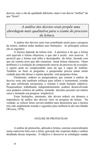 80
desvios, mas o são de qualidade diferente; mato é um desvio "melhor" do
que "fresta".
A análise dos desvios orais propõe uma
abordagem mais qualitativa para o exame do processo
da leitura.
A análise dos desvios orais tem contribuído muito para a pesquisa
da leitura, embora tenha também suas limitações. As principais críticas
são as seguintes:
A técnica depende da leitura oral. A premissa é de que a leitura
oral equivale à leitura silenciosa, o que não é aceito sem reservas. É
possível que a leitura oral tolha o desempenho do leitor, fazendo com
que ele cometa erros que não cometeria numa leitura silenciosa. Outro
problema é a avaliação da compreensão através do processo da evocação:
o sujeito pode ter compreendido mais do que é capaz de lembrar.
Também, ao fazer as perguntas, o pesquisador precisa tomar muito
cuidado para não deixar o sujeito aprender com perguntas feitas.
Finalmente, embora os pesquisadores que usaram a análise de
desvios orais não mediram esforços para refinar o instrumento, criando
até uma sofisticada taxionomia, o sistema é ainda bastante subjetivo.
Pesquisadores trabalhando independentemente acabam desenvolvendo
seus próprios critérios de análise, tomando decisões pessoais em muitos
casos e tornando sua pesquisa irreplicável.
Essas limitações, entretanto, não devem reduzir em demasia a
importância da análise dos desvios orais na pesquisa da leitura. Na
verdade, as críticas feitas servem também para demonstrar que a técnica
tem sido amplamente testada e sugestões para melhorá-la não tem faltado
(Wixson, 1979).
ANÁLISE DE PROTOCOLOS
A análise de protocolos, aplicada à leitura, consiste essencialmente
numa entrevista feita com o leitor, gravação das respostas dadas e análise
detalhada dessas respostas. O objetivo é descrever as estratégias usadas
 