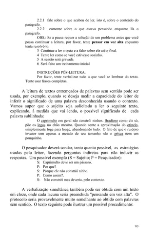 83
2.2.1 fale sobre o que acabou de ler, isto é, sobre o conteúdo do
parágrafo.
2.2.2 comente sobre o que estava pensando enquanto lia o
parágrafo.
OBS.: Se a pausa requer a solução de um problema antes que você
possa continuar a leitura, por favor, tente pensar em voz alta enquanto
tenta resolvê-lo.
3 Continue a ler o texto e a falar sobre ele até o final.
4 Tente ler como se você estivesse sozinho.
5 A sessão será gravada.
6 Será feito um treinamento inicial
INSTRUÇÕES PÓS-LEITURA:
Por favor, tente verbalizar tudo o que você se lembrar do texto.
Tente usar frases completas.
A leitura de textos entremeados de palavras sem sentido pode ser
usada, por exemplo, quando se deseja medir a capacidade do leitor de
inferir o significado de uma palavra desconhecida usando o contexto.
Vamos supor que o sujeito seja solicitado a ler o seguinte texto,
explicando, à medida que vai lendo, o possível significado de cada
palavra sublinhada:
O caprimulto em geral não constrói ninhos. Bradioso como ele só,
põe os legos no chão mesmo. Quando sente a aproximação do otinelo,
simplesmente foge para longe, abandonando tudo. O fato de que o ruidoso
invasor tem apenas a metade de seu tamanho não o grisca nem um
pouquinho.
O pesquisador deverá sondar, tanto quanto possível, as estratégias
usadas pelo leitor, fazendo perguntas indiretas para não induzir as
respostas. Um possível exemplo (S = Sujeito; P = Pesquisador):
S: Caprimulto deve ser um pássaro.
P: Por que?
S: Porque ele não constrói ninho.
P: Como assim?.
S: Não constrói mas deveria, pelo contexto.
A verbalização simultânea também pode ser obtida com um texto
em cloze, onde cada lacuna seria preenchida "pensando em voz alta". O
protocolo seria provavelmente muito semelhante ao obtido com palavras
sem sentido. O texto seguinte pode ilustrar um possível procedimento:
 