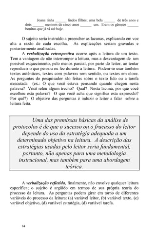 84
Joana tinha ______ lindos filhos; uma bela ______ de três anos e
dois ______ meninos de cinco anos ______ um. Eram os gêmeos ______
bonitos que já vi até hoje.
O sujeito seria instruído a preencher as lacunas, explicando em voz
alta a razão de cada escolha. As explicações seriam gravadas e
posteriormente analisadas.
A verbalização retrospectiva ocorre após a leitura de um texto.
Tem a vantagem de não interromper a leitura, mas a desvantagem de um
possível esquecimento, pelo menos parcial, por parte do leitor, ao tentar
reproduzir o que pensou ou fez durante a leitura. Podem-se usar também
textos autênticos, textos com palavras sem sentido, ou textos em cloze.
As perguntas do pesquisador são feitas sobre o texto lido ou a tarefa
executada (ex.: O que você estava pensando quando chegou nesta
palavra? Você releu algum trecho? Qual? Nesta lacuna, por que você
escolheu esta palavra? O que você acha que significa esta expressão?
Por quê?) O objetivo das perguntas é induzir o leitor a falar sobre a
leitura feita.
Uma das premissas básicas da análise de
protocolos é de que o sucesso ou o fracasso do leitor
depende do uso da estratégia adequada a um
determinado objetivo na leitura. A descrição das
estratégias usadas pelo leitor seria fundamental,
portanto, não apenas para uma metodologia
instrucional, mas também para uma abordagem
teórica.
A verbalização refletida, finalmente, não envolve qualquer leitura
específica; o sujeito é argüido em termos de sua própria teoria do
processo da leitura. As perguntas podem girar em torno de diferentes
variáveis do processo da leitura: (a) variável leitor, (b) variável texto, (c)
variável objetivo, (d) variável estratégia, (d) variável tarefa.
 