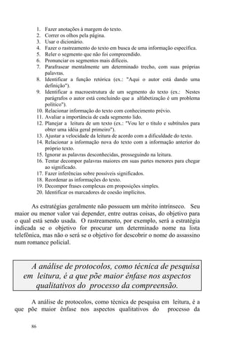 86
1. Fazer anotações à margem do texto.
2. Correr os olhos pela página.
3. Usar o dicionário.
4. Fazer o rastreamento do texto em busca de uma informação específica.
5. Reler o segmento que não foi compreendido.
6. Pronunciar os segmentos mais difíceis.
7. Parafrasear mentalmente um determinado trecho, com suas próprias
palavras.
8. Identificar a função retórica (ex.: "Aqui o autor está dando uma
definição").
9. Identificar a macroestrutura de um segmento do texto (ex.: Nestes
parágrafos o autor está concluindo que a alfabetização é um problema
político").
10. Relacionar informação do texto com conhecimento prévio.
11. Avaliar a importância de cada segmento lido.
12. Planejar a leitura de um texto (ex.: "Vou ler o título e subtítulos para
obter uma idéia geral primeiro").
13. Ajustar a velocidade da leitura de acordo com a dificuldade do texto.
14. Relacionar a informação nova do texto com a informação anterior do
próprio texto.
15. Ignorar as palavras desconhecidas, prosseguindo na leitura.
16. Tentar decompor palavras maiores em suas partes menores para chegar
ao significado.
17. Fazer inferências sobre possíveis significados.
18. Reordenar as informações do texto.
19. Decompor frases complexas em proposições simples.
20. Identificar os marcadores de coesão implícitos.
As estratégias geralmente não possuem um mérito intrínseco. Seu
maior ou menor valor vai depender, entre outras coisas, do objetivo para
o qual está sendo usada. O rastreamento, por exemplo, será a estratégia
indicada se o objetivo for procurar um determinado nome na lista
telefônica, mas não o será se o objetivo for descobrir o nome do assassino
num romance policial.
A análise de protocolos, como técnica de pesquisa
em leitura, é a que põe maior ênfase nos aspectos
qualitativos do processo da compreensão.
A análise de protocolos, como técnica de pesquisa em leitura, é a
que põe maior ênfase nos aspectos qualitativos do processo da
 