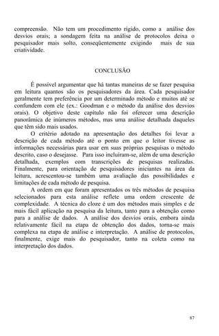 87
compreensão. Não tem um procedimento rígido, como a análise dos
desvios orais; a sondagem feita na análise de protocolos deixa o
pesquisador mais solto, conseqüentemente exigindo mais de sua
criatividade.
CONCLUSÃO
É possível argumentar que há tantas maneiras de se fazer pesquisa
em leitura quantos são os pesquisadores da área. Cada pesquisador
geralmente tem preferência por um determinado método e muitos até se
confundem com ele (ex.: Goodman e o método da análise dos desvios
orais). O objetivo deste capítulo não foi oferecer uma descrição
panorâmica de inúmeros métodos, mas uma análise detalhada daqueles
que têm sido mais usados.
O critério adotado na apresentação dos detalhes foi levar a
descrição de cada método até o ponto em que o leitor tivesse as
informações necessárias para usar em suas próprias pesquisas o método
descrito, caso o desejasse. Para isso incluíram-se, além de uma descrição
detalhada, exemplos com transcrições de pesquisas realizadas.
Finalmente, para orientação de pesquisadores iniciantes na área da
leitura, acrescentou-se também uma avaliação das possibilidades e
limitações de cada método de pesquisa.
A ordem em que foram apresentados os três métodos de pesquisa
selecionados para esta análise reflete uma ordem crescente de
complexidade. A técnica do cloze é um dos métodos mais simples e de
mais fácil aplicação na pesquisa da leitura, tanto para a obtenção como
para a análise de dados. A análise dos desvios orais, embora ainda
relativamente fácil na etapa de obtenção dos dados, torna-se mais
complexa na etapa de análise e interpretação. A análise de protocolos,
finalmente, exige mais do pesquisador, tanto na coleta como na
interpretação dos dados.
 