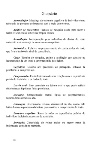 88
Glossário
Acomodação: Mudança da estrutura cognitiva do indivíduo como
resultado do processo de interação com o meio que o cerca.
Análise de protocolos: Técnica de pesquisa usada para fazer o
leitor refletir e falar sobre sua própria leitura.
Assimilação: Incorporação pelo indivíduo de dados do meio
ambiente sem mudança de sua estrutura cognitiva.
Automático: Relativo ao processamento de certos dados do texto
que ficam abaixo do nível da consciência.
Cloze: Técnica de pesquisa, ensino e avaliação que consiste no
lacunamento de um texto a ser preenchido pelo leitor.
Cognitivo: Relativo aos processos de percepção, solução de
problemas e compreensão.
Compreensão: Estabelecimento de uma relação entre a experiência
prévia do indivíduo e os dados do texto.
Desvio oral: Erro cometido na leitura oral e que pode refletir
determinadas hipóteses feitas pelo leitor.
Esquema: Representação mental típica de acontecimentos,
lugares, tipos de textos, etc.
Estratégia: Determinado recurso, observável ou não, usado pelo
leitor durante o processo da leitura para auxiliar a compreensão do texto.
Estrutura cognitiva: Soma de todas as experiências prévias do
indivíduo, incluindo processos de aquisição.
Evocação: Capacidade de retirar maior ou menor parte da
informação contida na memória.
 