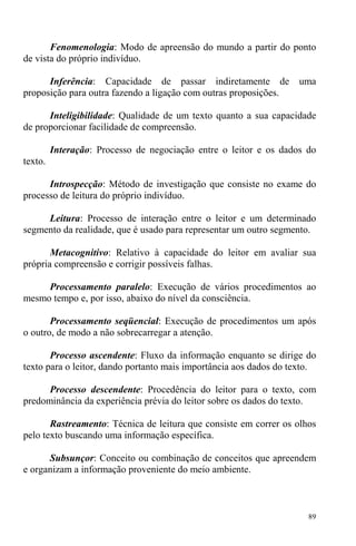 89
Fenomenologia: Modo de apreensão do mundo a partir do ponto
de vista do próprio indivíduo.
Inferência: Capacidade de passar indiretamente de uma
proposição para outra fazendo a ligação com outras proposições.
Inteligibilidade: Qualidade de um texto quanto a sua capacidade
de proporcionar facilidade de compreensão.
Interação: Processo de negociação entre o leitor e os dados do
texto.
Introspecção: Método de investigação que consiste no exame do
processo de leitura do próprio indivíduo.
Leitura: Processo de interação entre o leitor e um determinado
segmento da realidade, que é usado para representar um outro segmento.
Metacognitivo: Relativo à capacidade do leitor em avaliar sua
própria compreensão e corrigir possíveis falhas.
Processamento paralelo: Execução de vários procedimentos ao
mesmo tempo e, por isso, abaixo do nível da consciência.
Processamento seqüencial: Execução de procedimentos um após
o outro, de modo a não sobrecarregar a atenção.
Processo ascendente: Fluxo da informação enquanto se dirige do
texto para o leitor, dando portanto mais importância aos dados do texto.
Processo descendente: Procedência do leitor para o texto, com
predominância da experiência prévia do leitor sobre os dados do texto.
Rastreamento: Técnica de leitura que consiste em correr os olhos
pelo texto buscando uma informação específica.
Subsunçor: Conceito ou combinação de conceitos que apreendem
e organizam a informação proveniente do meio ambiente.
 