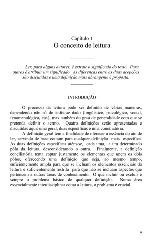 9
Capítulo 1
O conceito de leitura
__________
Ler, para alguns autores, é extrair o significado do texto. Para
outros é atribuir um significado. As diferenças entre as duas acepções
são discutidas e uma definição mais abrangente é proposta.
__________
INTRODUÇÃO
O processo da leitura pode ser definido de várias maneiras,
dependendo não só do enfoque dado (lingüístico, psicológico, social,
fenomenológico, etc.), mas também do grau de generalidade com que se
pretenda definir o termo. Quatro definições serão apresentadas e
discutidas aqui: uma geral, duas específicas e uma conciliatória.
A definição geral tem a finalidade de oferecer a essência do ato de
ler, servindo de base comum para qualquer definição mais específica.
As duas definições específicas atêm-se, cada uma, a um determinado
pólo da leitura, desconsiderando o outro. Finalmente, a definição
conciliatória tenta captar justamente os elementos que unem os dois
pólos, oferecendo uma definição que seja, ao mesmo tempo,
suficientemente ampla para que se incluam os elementos essenciais da
leitura e suficientemente restrita para que não se incluam aspectos que
pertencem a outras áreas de conhecimento. O que incluir ou excluir é
sempre o problema básico de qualquer definição. Numa área
essencialmente interdisciplinar como a leitura, o problema é crucial.
 