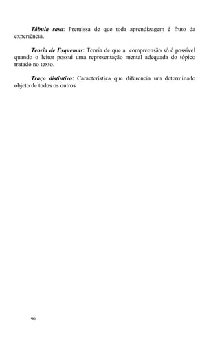 90
Tábula rasa: Premissa de que toda aprendizagem é fruto da
experiência.
Teoria de Esquemas: Teoria de que a compreensão só é possível
quando o leitor possui uma representação mental adequada do tópico
tratado no texto.
Traço distintivo: Característica que diferencia um determinado
objeto de todos os outros.
 