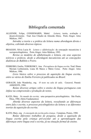 91
Bibliografia comentada
ALLIENDE, Felipe, CONDEMARIN, Mabel. Leitura; teoria, avaliação e
desenvolvimento. Trad. Jose Cláudio de Almeida Abreu. Porto Alegre: Artes
Médicas, 1987.
Introduz a teoria e a prática da leitura numa abordagem direta e
objetiva, cobrindo diversos tópicos.
BRAGGIO, Sílvia Lucia B. Leitura e alfabetização: da concepção mecanicista à
sociopsicolingüística. Porto Alegre: Artes Médicas, 1992.
Revisa os modelos de alfabetização e leitura, em seus aspectos
teóricos e práticos, desde a abordagem mecanicista até as concepções
dialéticas de Bakhtin e Freire.
FERREIRO, Emilia, TEBEROSKY, Ana. Psicogênese da língua escrita. Trad. Diana
Myriam Lichtenstein, Liana Di Marco e Mário Corso. Porto Alegre: Artes
Médicas, 1986.
Livro básico sobre o processo de aquisição da língua escrita,
entre os vários de Emília Ferreiro já publicados no Brasil.
GERALDI, João Wanderley, org. O texto na sala de aula. Cascavel, Paraná:
ASSOESTE, 1984.
Reúne diversos artigos sobre o ensino da língua portuguesa com
ênfase na compreensão e produção de textos.
KATO, Mary. No mundo da escrita; uma perspectiva psicolingüística. São Paulo,
Ôtica, 1986. (Série Fundamentos)
Aborda diversos aspectos da leitura, ressaltando as diferenças
entre fala e escrita, o processo psicolingüístico da leitura e as diferentes
teorias da aquisição da escrita.
KATO, Mary, org. A concepção da escrita pela criança. Campinas, Pontes, 1988.
Reúne diferentes trabalhos de pesquisa, desde a aquisição da
língua escrita pela criança pré-escolar até a aprendizagem das
diferenças entre língua oral e escrita, já na situação formal de ensino.
 