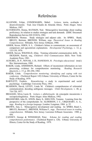 94
Referências
ALLIENDE, Felipe, CONDEMARIN, Mabel. Leitura; teoria, avaliação e
desenvolvimento. Trad. Jose Cláudio de Almeida Abreu. Porto Alegre: Artes
Médicas, 1987.
ALVERMANN, Donna, RATEKIN, Ned. Metacognitive knowledge about reading
proficiency; its relation to studies strategies and task demands. (ERIC Document
Reproduction Service ED 221823), 1982.
ANDERSON, Thomas. Study strategies and adjunct aids. In: SPIRO, Rand,
BRUCE, Bertram, BREWER, William, orgs. Theoretical Issues in Reading
Comprehension. Hillsdale, New Jersey: Erlbaum, 1980.
ASHER, Seven, ODEN, S. L. Children's failure to communicate; an assessment of
comparison and egocentrism explanations. Developental Psychology, v. 12, p.
132-139, 1976.
ASHER, Steven, WIGFIELD, Allan. Training referential communication skills. In:
DICKSON, Patrick, org., Children's Oral Communication Skills. New York:
Academic Press, 1981.
AUSUBEL, D. P., NOVAK, J. D., HANESIAN, H. Psicologia educacional. (trad.)
Rio: Interamericana, 1980.
BAKER, Linda, ANDERSON, Richard. Effects of inconsistent information on text
processing; evidence for comprehension monitoring. Reading Research
Quarterly, v. 17, p. 281-294, 1982.
BAKER, Linda. Comprehension monitoring; identifying and coping with text
confusions. (Technical Report 145) Urbana: University of Illinois, Center for the
Study of Reading, 1979.
BARTLETT, Frederic. Remembering; a study in experimental and social
psychology. Cambridge: University Press, 1961.
BEARISON, David, LEVEY, Linda M. Children's comprehension of referential
communication; decoding ambiguous messages. Child Development, v. 48, p.
716-720, 1977.
BRAGGIO, Sílvia Lucia B. Leitura e alfabetização: da concepção mecanicista à
sociopsicolingüística. Porto Alegre: Artes Médicas, 1992.
BRANSFORD, John D., STEIN, Barry S., SHELTON, Tommie. Learning from the
perspective of the comprehender. In: ALDERSON, J. C., URQUHART, A. A.,
orgs. Reading in a foreign language. London: Longman, 1984. p. 32.
BROWN, Ann, L. Metacognitive development and reading. In: SPIRO, Rand J.,
BRUCE, Bertram C., BREWER, Williams F., orgs. Theoretical issues in reading
comprehension. Hillsdale, New Jersey: Lawrence Erlbaum Associates. 1980. p.
456.
CANNEY, George & WINOGRAD, Peter. Schema for reading and reading
comprehension performance. (Technical Report n. 120). Urbana: University of
Illinois, Center for the Study of Reading, 1979.
 