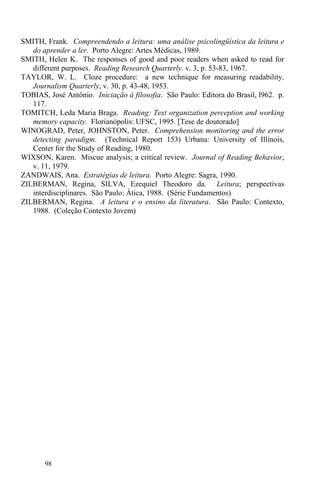 98
SMITH, Frank. Compreendendo a leitura: uma análise psicolingüística da leitura e
do aprender a ler. Porto Alegre: Artes Médicas, 1989.
SMITH, Helen K. The responses of good and poor readers when asked to read for
different purposes. Reading Research Quarterly. v. 3, p. 53-83, 1967.
TAYLOR, W. L. Cloze procedure: a new technique for measuring readability.
Journalism Quarterly, v. 30, p. 43-48, 1953.
TOBIAS, José Antônio. Iniciação à filosofia. São Paulo: Editora do Brasil, l962. p.
117.
TOMITCH, Leda Maria Braga. Reading: Text organization perception and working
memory capacity. Florianópolis: UFSC, 1995. [Tese de doutorado]
WINOGRAD, Peter, JOHNSTON, Peter. Comprehension monitoring and the error
detecting paradigm. (Technical Report 153) Urbana: University of Illinois,
Center for the Study of Reading, 1980.
WIXSON, Karen. Miscue analysis; a critical review. Journal of Reading Behavior,
v. 11, 1979.
ZANDWAIS, Ana. Estratégias de leitura. Porto Alegre: Sagra, 1990.
ZILBERMAN, Regina, SILVA, Ezequiel Theodoro da. Leitura; perspectivas
interdisciplinares. São Paulo: Ática, 1988. (Série Fundamentos)
ZILBERMAN, Regina. A leitura e o ensino da literatura. São Paulo: Contexto,
1988. (Coleção Contexto Jovem)
 