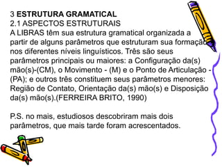 3 ESTRUTURA GRAMATICAL
2.1 ASPECTOS ESTRUTURAIS
A LIBRAS têm sua estrutura gramatical organizada a
partir de alguns parâmetros que estruturam sua formação
nos diferentes níveis linguísticos. Três são seus
parâmetros principais ou maiores: a Configuração da(s)
mão(s)-(CM), o Movimento - (M) e o Ponto de Articulação -
(PA); e outros três constituem seus parâmetros menores:
Região de Contato, Orientação da(s) mão(s) e Disposição
da(s) mão(s).(FERREIRA BRITO, 1990)
P.S. no mais, estudiosos descobriram mais dois
parâmetros, que mais tarde foram acrescentados.
 