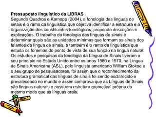 Pressuposto linguístico da LIBRAS
Segundo Quadros e Karnopp (2004), a fonologia das línguas de
sinais é o ramo da linguística que objetiva identificar a estrutura e a
organização dos constituintes fonológicos, propondo descrições e
explicações. O trabalho da fonologia das línguas de sinais é
determinar quais são as unidades mínimas que formam os sinais dos
falantes da língua de sinais, e também é o ramo da linguística que
estuda os fonemas do ponto de vista de sua função na língua natural.
Os estudos e pesquisas da fonologia da Língua de Sinais tiveram o
seu princípio no Estado Unido entre os anos 1960 e 1970, na Língua
de Sinais Americana (ASL), pelo linguista americano William Stokoe e
o seu grupo de pesquisadores, foi assim que o reconhecimento da
estrutura gramatical das línguas de sinais foi sendo esclarecido e
prevalecendo no mundo e assim comprova que as Línguas de Sinais
são línguas naturais e possuem estrutura gramatical própria do
mesmo modo que as línguas orais.
 