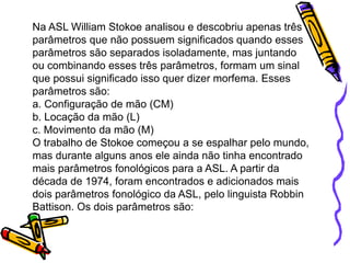 Na ASL William Stokoe analisou e descobriu apenas três
parâmetros que não possuem significados quando esses
parâmetros são separados isoladamente, mas juntando
ou combinando esses três parâmetros, formam um sinal
que possui significado isso quer dizer morfema. Esses
parâmetros são:
a. Configuração de mão (CM)
b. Locação da mão (L)
c. Movimento da mão (M)
O trabalho de Stokoe começou a se espalhar pelo mundo,
mas durante alguns anos ele ainda não tinha encontrado
mais parâmetros fonológicos para a ASL. A partir da
década de 1974, foram encontrados e adicionados mais
dois parâmetros fonológico da ASL, pelo linguista Robbin
Battison. Os dois parâmetros são:
 