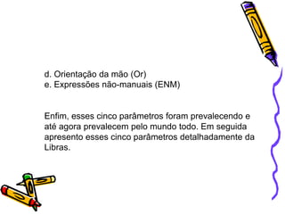 d. Orientação da mão (Or)
e. Expressões não-manuais (ENM)
Enfim, esses cinco parâmetros foram prevalecendo e
até agora prevalecem pelo mundo todo. Em seguida
apresento esses cinco parâmetros detalhadamente da
Libras.
 