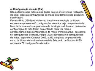 a) Configuração de mão (CM)
São as formas das mãos e dos dedos que se envolvem na realização
do sinal, todas as configurações de mãos isoladamente não possuem
significados.
Ferreira Brito (1995) ao iniciar seu trabalho na fonologia da Libras,
encontra e apresenta 46 configurações de mãos veja no quadro abaixo.
Mais tarde os estudos e pesquisas da fonologia da Libras no parâmetro
configuração de mão foram aumentando cada vez mais e
acrescentando mais configurações de mãos. Pimenta (2006) apresenta
61 configurações de mãos, Felipe (2005) apresenta 64 configurações
de mãos, segundo (Quadros 2019, p.47) já o grupo de pesquisa do
curso de Libras do Instituto Nacional de Educação de Surdos- INES,
apresenta 79 configurações de mãos.
 