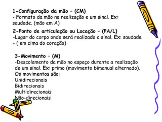 1-Configuração da mão – (CM)
- Formato da mão na realização e um sinal. Ex:
saudade. (mão em A)
2-Ponto de articulação ou Locação – (PA/L)
-Lugar do corpo onde será realizado o sinal. Ex: saudade
- ( em cima do coração)
3-Movimento – (M)
-Descolamento da mão no espaço durante a realização
de um sinal. Ex: primo (movimento bimanual alternado).
Os movimentos são:
Unidirecionais
Bidirecionais
Multidirecionais
Não-direcionais
 
