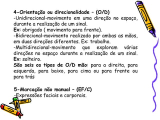 4-Orientação ou direcionalidade – (O/D)
-Unidirecional-movimento em uma direção no espaço,
durante a realização de um sinal.
Ex: obrigado ( movimento para frente).
-Bidirecional-movimento realizado por ambas as mãos,
em duas direções diferentes. Ex: trabalho.
-Multidirecional-movimento que exploram várias
direções no espaço durante a realização de um sinal.
Ex: solteiro.
São seis os tipos de O/D mão: para a direita, para
esquerda, para baixo, para cima ou para frente ou
para trás
5-Marcação não manual – (EF/C)
-Expressões faciais e corporais.
 