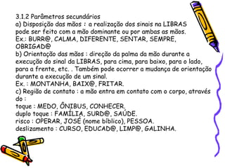 3.1.2 Parâmetros secundários
a) Disposição das mãos : a realização dos sinais na LIBRAS
pode ser feito com a mão dominante ou por ambas as mãos.
Ex.: BURR@, CALMA, DIFERENTE, SENTAR, SEMPRE,
OBRIGAD@
b) Orientação das mãos : direção da palma da mão durante a
execução do sinal da LIBRAS, para cima, para baixo, para o lado,
para a frente, etc. . Também pode ocorrer a mudança de orientação
durante a execução de um sinal.
Ex. : MONTANHA, BAIX@, FRITAR.
c) Região de contato : a mão entra em contato com o corpo, através
do :
toque : MEDO, ÔNIBUS, CONHECER.
duplo toque : FAMÍLIA, SURD@, SAÚDE.
risco : OPERAR, JOSÉ (nome bíblico), PESSOA.
deslizamento : CURSO, EDUCAD@, LIMP@, GALINHA.
 